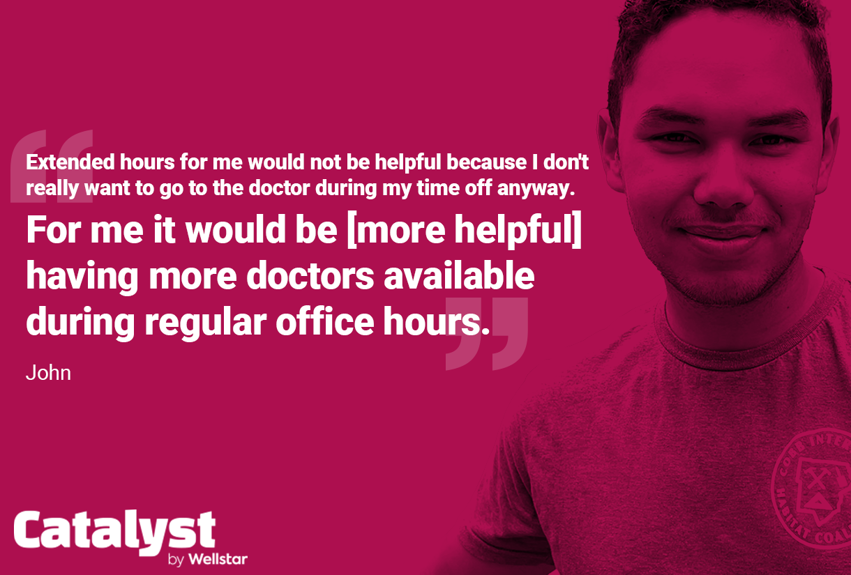 Quote from John: Extended hours for me would not be helpful because I don't really want to go to the doctor during my time off anyway. For me it would be [more helpful having more doctors available during regular office hours.