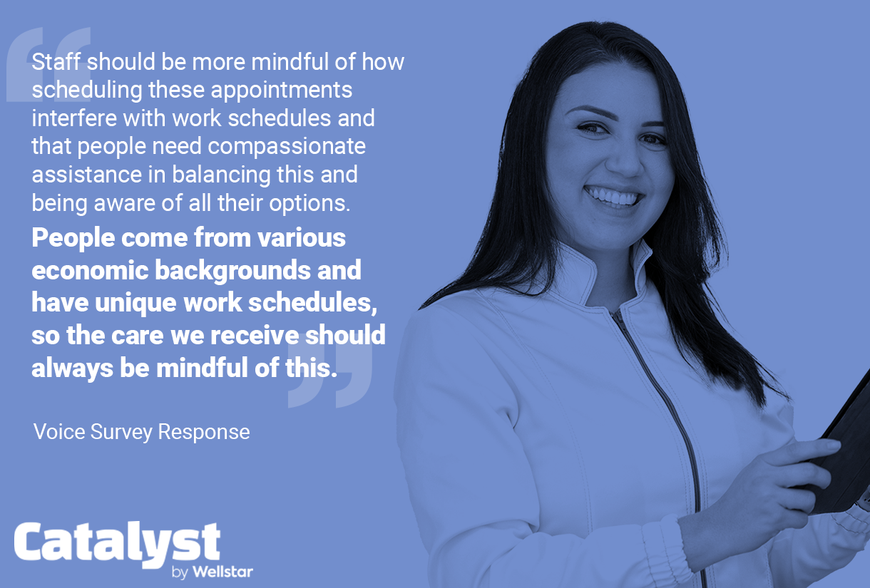 Quote from a Voice survey: Staff should be more mindful of how scheduling these appointments interfere with work schedules and that people need compassionate assistance in balancing this and being aware of all their options. People come from various economic backgrounds and have unique work schedules, so the care we receive should always be mindful of this.