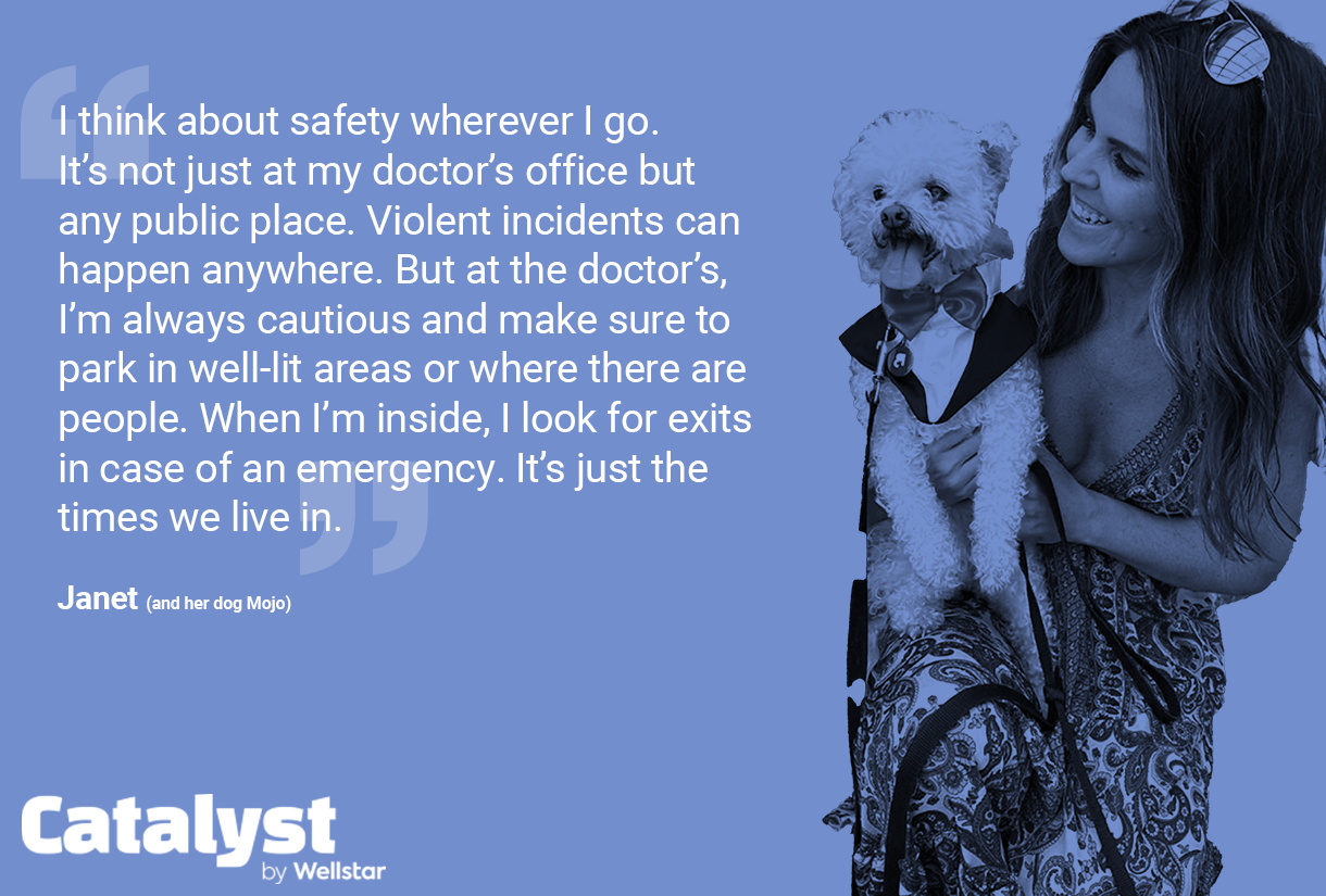 Quote from Janet: 1 think about safety wherever I go. It's not just at my doctor's office but any public place. Violent incidents can happen anywhere. But at the doctor's, I'm always cautious and make sure to park in well-lit areas or where there are people. When I'm inside, | look for exits in case of an emergency. It's just the times we live in.