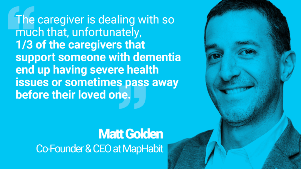 Quote from Matt, co-founder and CEO of MapHabit: "The caregiver is dealing with so much that, unfortunately, 1/3 of the caregivers that support someone with dementia end up having severe health issues or sometimes pass away before their loved one."