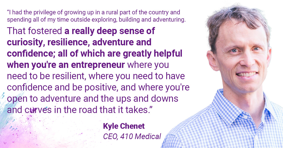 Quote from Kyle Chenet: "“I had the privilege of growing up in a rural part of the country and spending all of my time outside exploring, building and adventuring. That fostered a really deep sense of curiosity, resilience, adventure and confidence; all of which are greatly helpful when you're an entrepreneur where you need to be resilient, where you need to have confidence and be positive, and where you're open to adventure and the ups and downs and curves in the road that it takes.”