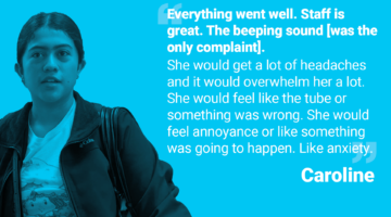 Picture and quote from Caroline: "Everything went well. Staff is great. [...] The beeping sound [was the only complaint]. She would get a lot of headaches and it would overwhelm her a lot. She would feel like the tube or something was wrong. She would feel annoyance or like something was going to happen. Like anxiety."