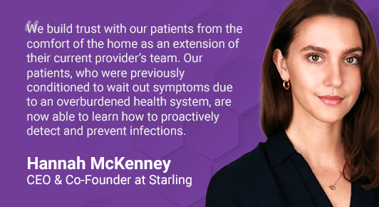 Hannah McKenney, CEO & Co-Founder at Starling, and quote: "We build trust with our patients from the comfort of the home as an extension of their current provider’s team. Our patients, who were previously conditioned to wait out symptoms due to an overburdened health system, are now able to learn how to proactively detect and prevent infections."