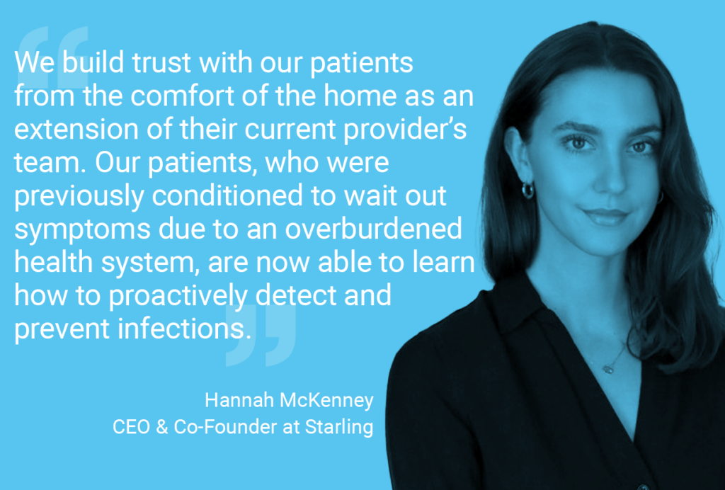 Quote by Hannah: We build trust with our patients from the comfort of the home as an extension of their current provider’s team. Our patients, who were previously conditioned to wait out symptoms due to an overburdened health system, are now able to learn how to proactively detect and prevent infections.