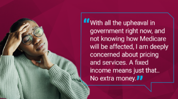 Quote from Voice user: With all the upheaval in government right now, and not knowing how Medicare will be affected, I am deeply concerned about pricing and services. A fixed income means just that. No extra money.